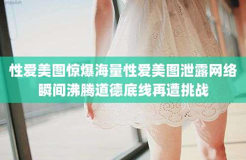 性爱美图惊爆海量性爱美图泄露网络瞬间沸腾道德底线再遭挑战
