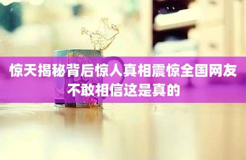 惊天揭秘背后惊人真相震惊全国网友不敢相信这是真的
