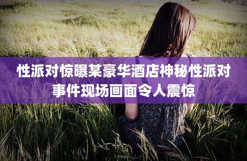 性派对惊曝某豪华酒店神秘性派对事件现场画面令人震惊