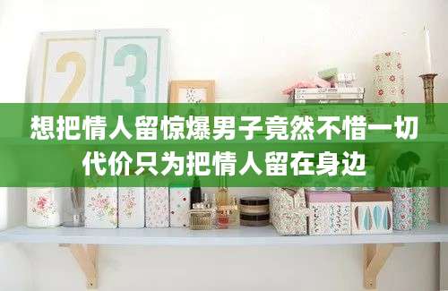 想把情人留惊爆男子竟然不惜一切代价只为把情人留在身边