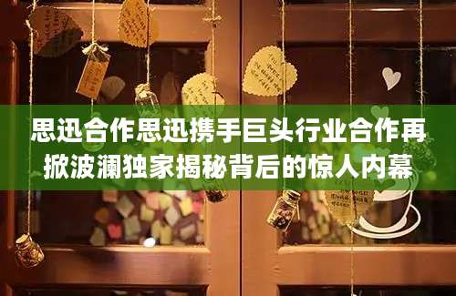 思迅合作思迅携手巨头行业合作再掀波澜独家揭秘背后的惊人内幕