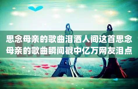 思念母亲的歌曲泪洒人间这首思念母亲的歌曲瞬间戳中亿万网友泪点
