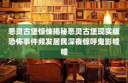 恶灵古堡惊悚揭秘恶灵古堡现实版恐怖事件频发居民深夜惊呼鬼影幢幢