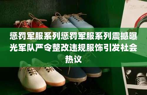 惩罚军服系列惩罚军服系列震撼曝光军队严令整改违规服饰引发社会热议