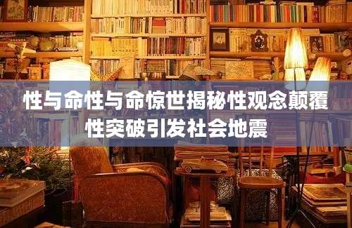 性与命性与命惊世揭秘性观念颠覆性突破引发社会地震
