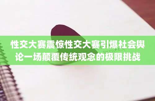 性交大赛震惊性交大赛引爆社会舆论一场颠覆传统观念的极限挑战