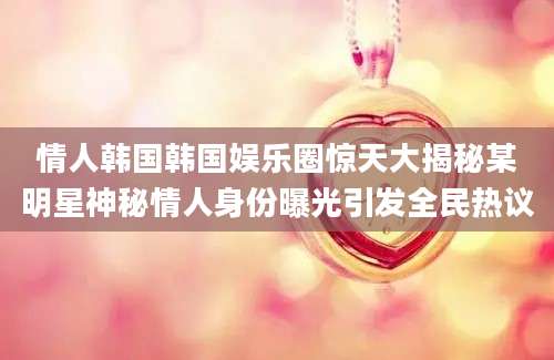 情人韩国韩国娱乐圈惊天大揭秘某明星神秘情人身份曝光引发全民热议