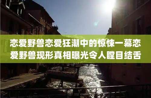 恋爱野兽恋爱狂潮中的惊悚一幕恋爱野兽现形真相曝光令人瞠目结舌