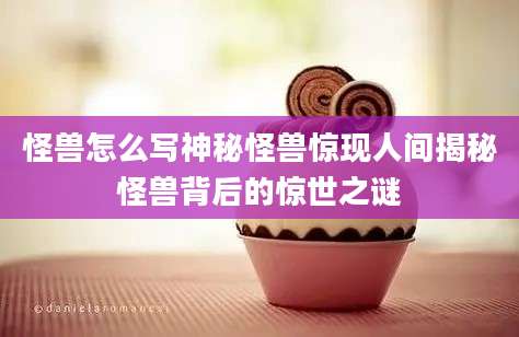 怪兽怎么写神秘怪兽惊现人间揭秘怪兽背后的惊世之谜