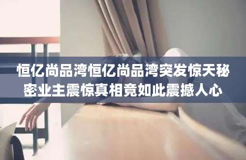 恒亿尚品湾恒亿尚品湾突发惊天秘密业主震惊真相竟如此震撼人心