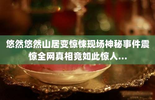 悠然悠然山居变惊悚现场神秘事件震惊全网真相竟如此惊人...