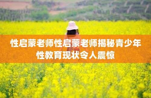 性启蒙老师性启蒙老师揭秘青少年性教育现状令人震惊
