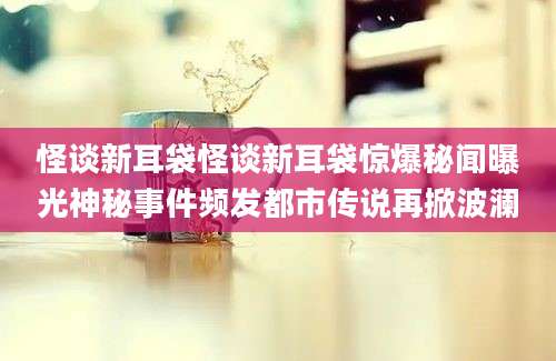 怪谈新耳袋怪谈新耳袋惊爆秘闻曝光神秘事件频发都市传说再掀波澜