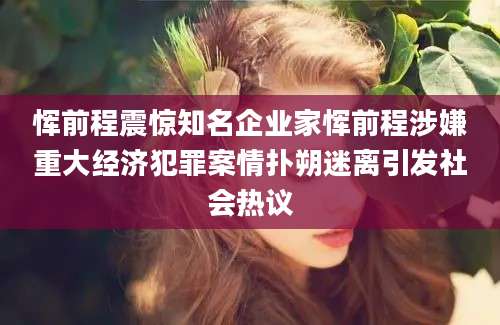 恽前程震惊知名企业家恽前程涉嫌重大经济犯罪案情扑朔迷离引发社会热议
