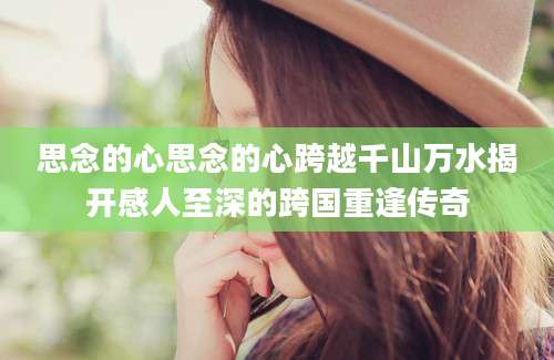 思念的心思念的心跨越千山万水揭开感人至深的跨国重逢传奇