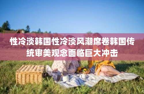 性冷淡韩国性冷淡风潮席卷韩国传统审美观念面临巨大冲击
