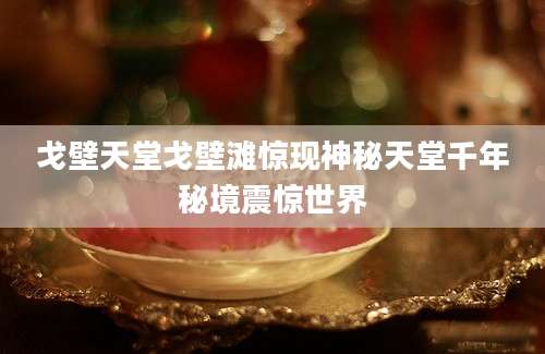 戈壁天堂戈壁滩惊现神秘天堂千年秘境震惊世界