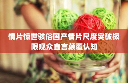 情片惊世骇俗国产情片尺度突破极限观众直言颠覆认知
