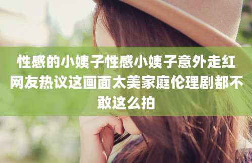 性感的小姨子性感小姨子意外走红网友热议这画面太美家庭伦理剧都不敢这么拍