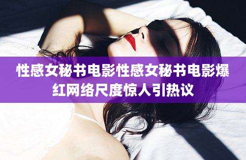 性感女秘书电影性感女秘书电影爆红网络尺度惊人引热议