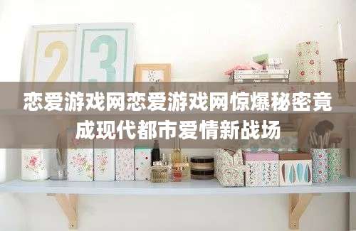 恋爱游戏网恋爱游戏网惊爆秘密竟成现代都市爱情新战场