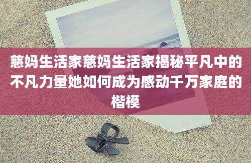 慈妈生活家慈妈生活家揭秘平凡中的不凡力量她如何成为感动千万家庭的楷模