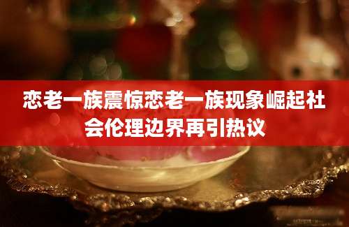 恋老一族震惊恋老一族现象崛起社会伦理边界再引热议