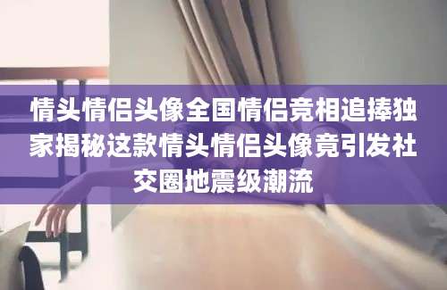 情头情侣头像全国情侣竞相追捧独家揭秘这款情头情侣头像竟引发社交圈地震级潮流