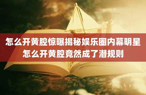 怎么开黄腔惊曝揭秘娱乐圈内幕明星怎么开黄腔竟然成了潜规则