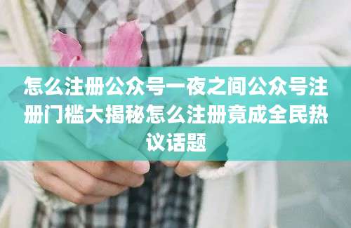 怎么注册公众号一夜之间公众号注册门槛大揭秘怎么注册竟成全民热议话题