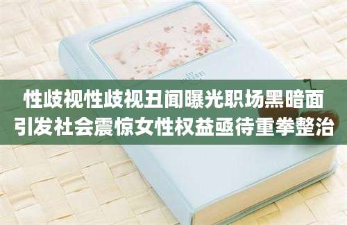 性歧视性歧视丑闻曝光职场黑暗面引发社会震惊女性权益亟待重拳整治