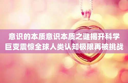 意识的本质意识本质之谜揭开科学巨变震惊全球人类认知极限再被挑战