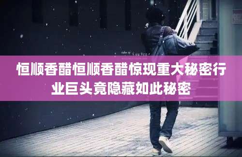 恒顺香醋恒顺香醋惊现重大秘密行业巨头竟隐藏如此秘密
