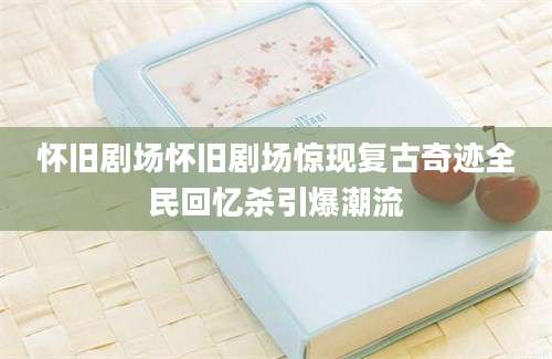 怀旧剧场怀旧剧场惊现复古奇迹全民回忆杀引爆潮流