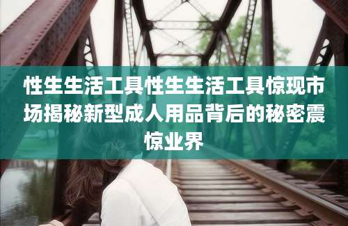 性生生活工具性生生活工具惊现市场揭秘新型成人用品背后的秘密震惊业界