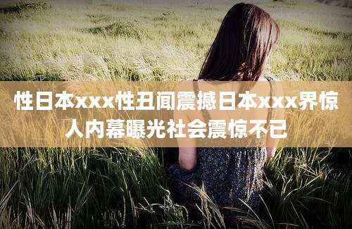 性日本xxx性丑闻震撼日本xxx界惊人内幕曝光社会震惊不已