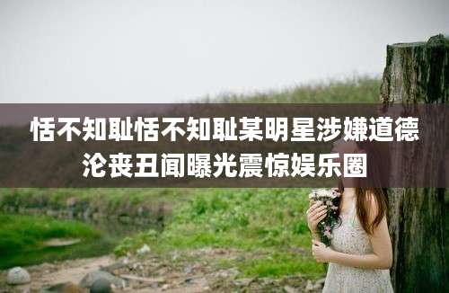 恬不知耻恬不知耻某明星涉嫌道德沦丧丑闻曝光震惊娱乐圈