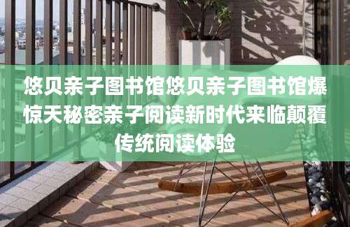 悠贝亲子图书馆悠贝亲子图书馆爆惊天秘密亲子阅读新时代来临颠覆传统阅读体验