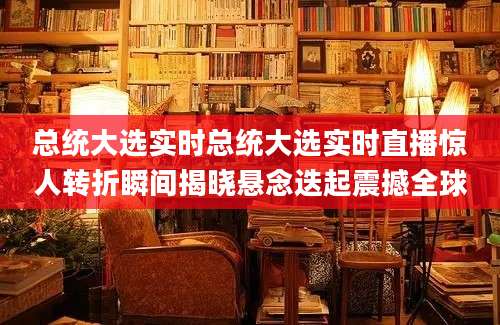 总统大选实时总统大选实时直播惊人转折瞬间揭晓悬念迭起震撼全球