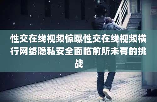性交在线视频惊曝性交在线视频横行网络隐私安全面临前所未有的挑战