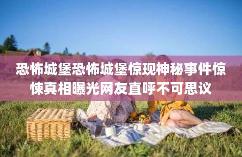 恐怖城堡恐怖城堡惊现神秘事件惊悚真相曝光网友直呼不可思议