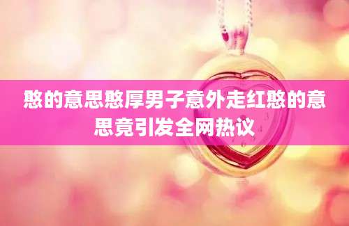 憨的意思憨厚男子意外走红憨的意思竟引发全网热议