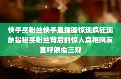 快手买粉丝快手直播圈惊现疯狂现象揭秘买粉丝背后的惊人真相网友直呼颠覆三观