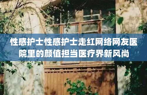 性感护士性感护士走红网络网友医院里的颜值担当医疗界新风尚