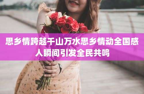 思乡情跨越千山万水思乡情动全国感人瞬间引发全民共鸣