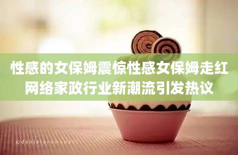 性感的女保姆震惊性感女保姆走红网络家政行业新潮流引发热议