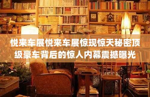 悦来车展悦来车展惊现惊天秘密顶级豪车背后的惊人内幕震撼曝光