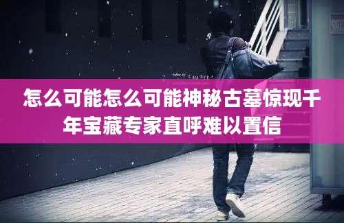 怎么可能怎么可能神秘古墓惊现千年宝藏专家直呼难以置信