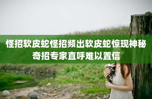 怪招软皮蛇怪招频出软皮蛇惊现神秘奇招专家直呼难以置信