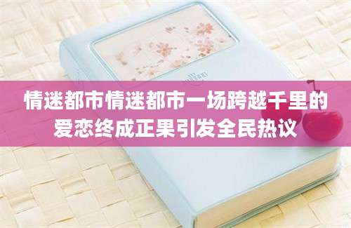 情迷都市情迷都市一场跨越千里的爱恋终成正果引发全民热议
